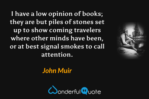 I have a low opinion of books; they are but piles of stones set up to show coming travelers where other minds have been, or at best signal smokes to call attention. - John Muir quote.