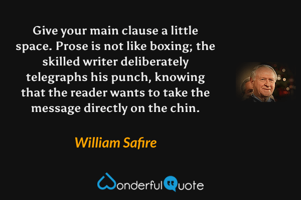 Give your main clause a little space. Prose is not like boxing; the skilled writer deliberately telegraphs his punch, knowing that the reader wants to take the message directly on the chin. - William Safire quote.
