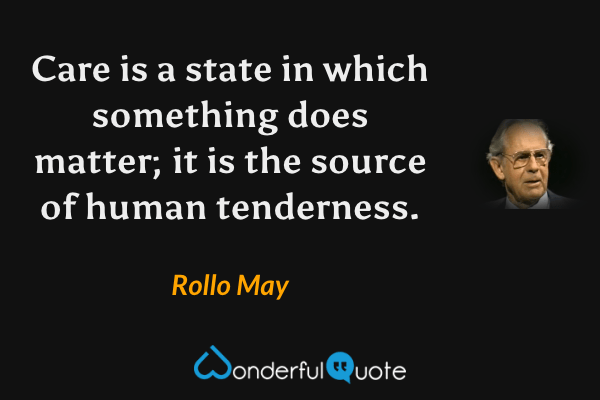 Care is a state in which something does matter; it is the source of human tenderness. - Rollo May quote.