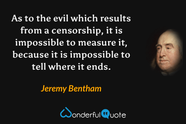 As to the evil which results from a censorship, it is impossible to measure it, because it is impossible to tell where it ends. - Jeremy Bentham quote.