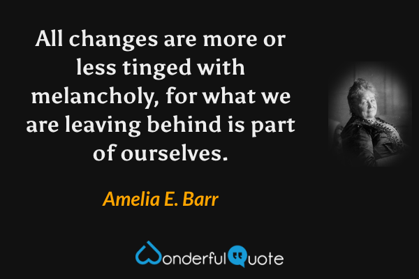 All changes are more or less tinged with melancholy, for what we are leaving behind is part of ourselves. - Amelia E. Barr quote.