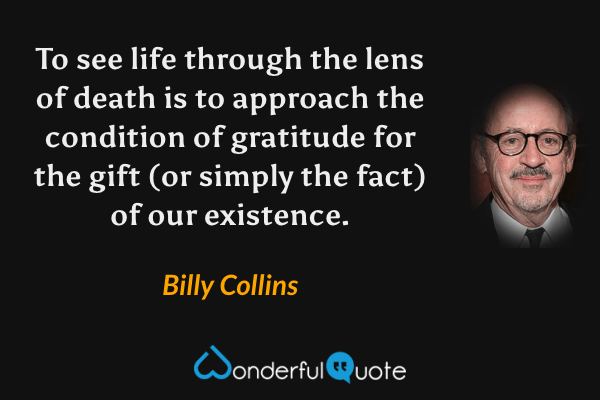 To see life through the lens of death is to approach the condition of gratitude for the gift (or simply the fact) of our existence. - Billy Collins quote.