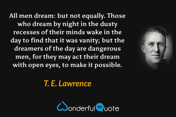 All men dream: but not equally.  Those who dream by night in the dusty recesses of their minds wake in the day to find that it was vanity; but the dreamers of the day are dangerous men, for they may act their dream with open eyes, to make it possible. - T. E. Lawrence quote.