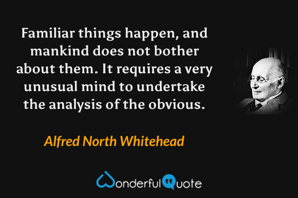 Familiar things happen, and mankind does not bother about them.  It requires a very unusual mind to undertake the analysis of the obvious. - Alfred North Whitehead quote.