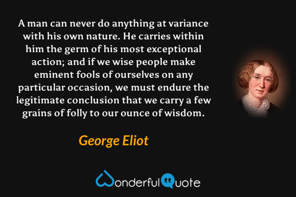 A man can never do anything at variance with his own nature. He carries within him the germ of his most exceptional action; and if we wise people make eminent fools of ourselves on any particular occasion, we must endure the legitimate conclusion that we carry a few grains of folly to our ounce of wisdom. - George Eliot quote.