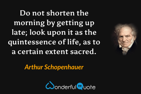 Do not shorten the morning by getting up late; look upon it as the quintessence of life, as to a certain extent sacred. - Arthur Schopenhauer quote.