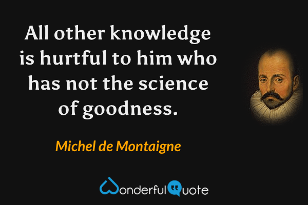 All other knowledge is hurtful to him who has not the science of goodness. - Michel de Montaigne quote.