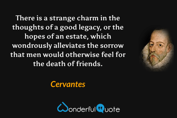 There is a strange charm in the thoughts of a good legacy, or the hopes of an estate, which wondrously alleviates the sorrow that men would otherwise feel for the death of friends. - Cervantes quote.