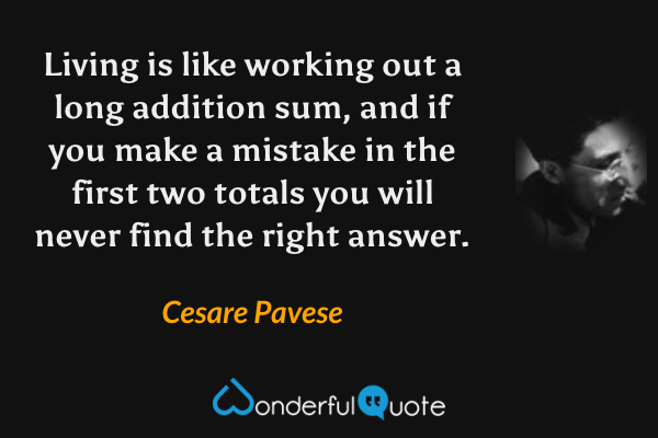 Living is like working out a long addition sum, and if you make a mistake in the first two totals you will never find the right answer. - Cesare Pavese quote.