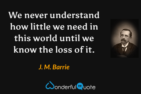 We never understand how little we need in this world until we know the loss of it. - J. M. Barrie quote.