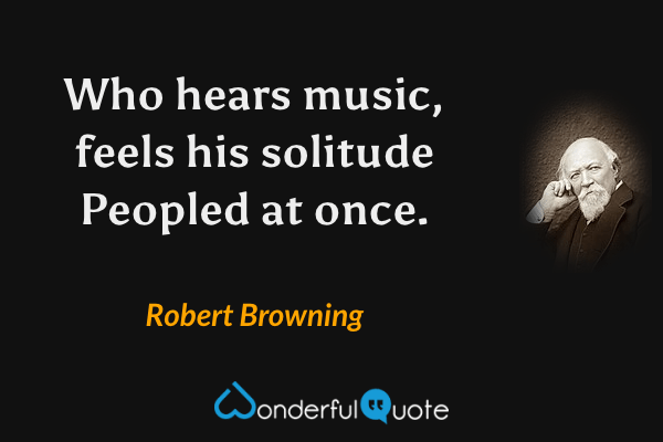 Who hears music, feels his solitude
Peopled at once. - Robert Browning quote.