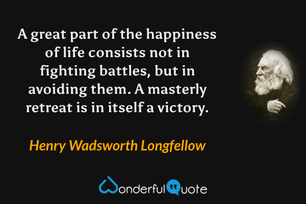 A great part of the happiness of life consists not in fighting battles, but in avoiding them. A masterly retreat is in itself a victory. - Henry Wadsworth Longfellow quote.