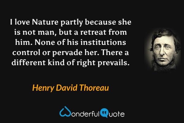 I love Nature partly because she is not man, but a retreat from him.  None of his institutions control or pervade her.  There a different kind of right prevails. - Henry David Thoreau quote.