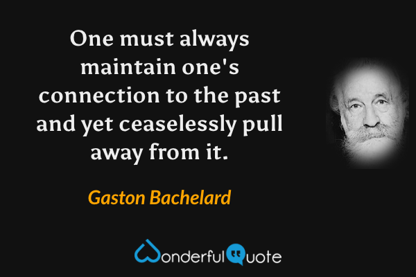 One must always maintain one's connection to the past and yet ceaselessly pull away from it. - Gaston Bachelard quote.