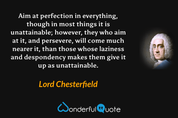 Aim at perfection in everything, though in most things it is unattainable; however, they who aim at it, and persevere, will come much nearer it, than those whose laziness and despondency makes them give it up as unattainable. - Lord Chesterfield quote.