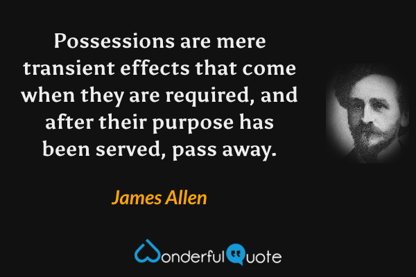 Possessions are mere transient effects that come when they are required, and after their purpose has been served, pass away. - James Allen quote.
