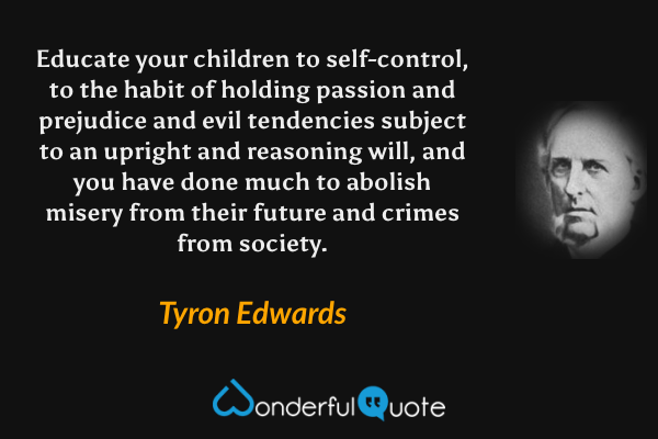 Educate your children to self-control, to the habit of holding passion and prejudice and evil tendencies subject to an upright and reasoning will, and you have done much to abolish misery from their future and crimes from society. - Tyron Edwards quote.