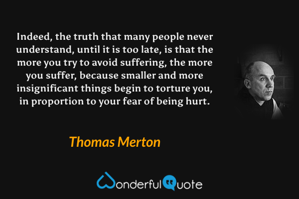 Indeed, the truth that many people never understand, until it is too late, is that the more you try to avoid suffering, the more you suffer, because smaller and more insignificant things begin to torture you, in proportion to your fear of being hurt. - Thomas Merton quote.