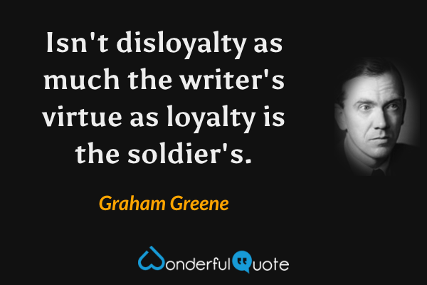 Isn't disloyalty as much the writer's virtue as loyalty is the soldier's. - Graham Greene quote.
