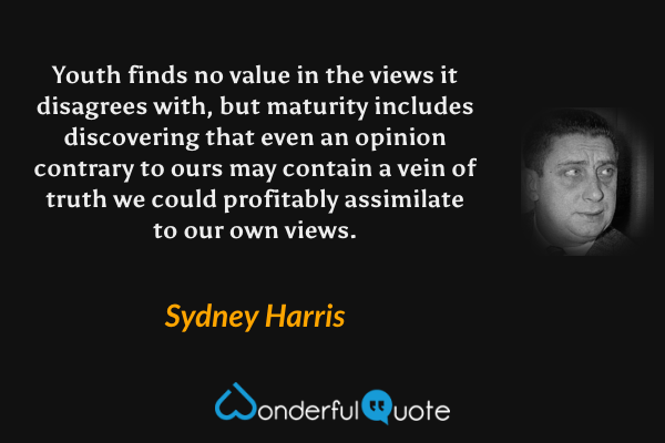 Youth finds no value in the views it disagrees with, but maturity includes discovering that even an opinion contrary to ours may contain a vein of truth we could profitably assimilate to our own views. - Sydney Harris quote.