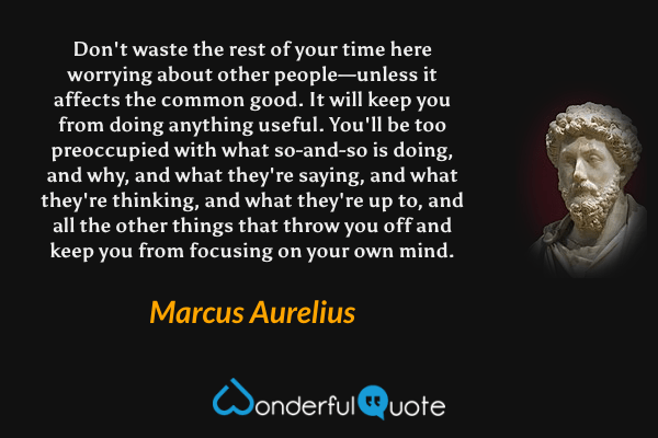 Don't waste the rest of your time here worrying about other people—unless it affects the common good. It will keep you from doing anything useful. You'll be too preoccupied with what so-and-so is doing, and why, and what they're saying, and what they're thinking, and what they're up to, and all the other things that throw you off and keep you from focusing on your own mind. - Marcus Aurelius quote.