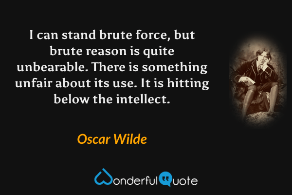I can stand brute force, but brute reason is quite unbearable. There is something unfair about its use. It is hitting below the intellect. - Oscar Wilde quote.