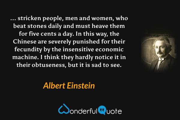 ... stricken people, men and women, who beat stones daily and must heave them for five cents a day. In this way, the Chinese are severely punished for their fecundity by the insensitive economic machine. I think they hardly notice it in their obtuseness, but it is sad to see. - Albert Einstein quote.