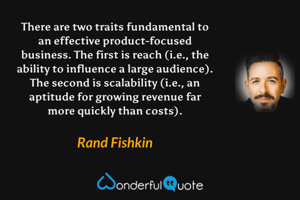 There are two traits fundamental to an effective product-focused business. The first is reach (i.e., the ability to influence a large audience). The second is scalability (i.e., an aptitude for growing revenue far more quickly than costs). - Rand Fishkin quote.