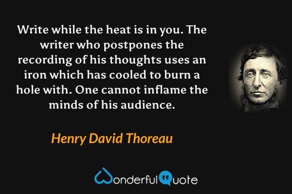Write while the heat is in you. The writer who postpones the recording of his thoughts uses an iron which has cooled to burn a hole with. One cannot inflame the minds of his audience. - Henry David Thoreau quote.