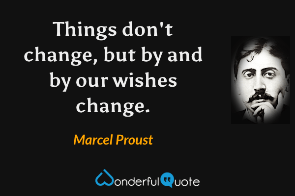 Things don't change, but by and by our wishes change. - Marcel Proust quote.