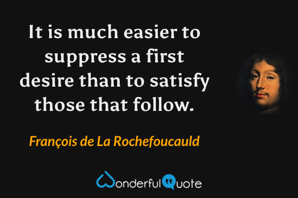 It is much easier to suppress a first desire than to satisfy those that follow. - François de La Rochefoucauld quote.