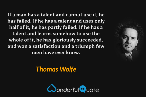 If a man has a talent and cannot use it, he has failed. If he has a talent and uses only half of it, he has partly failed. If he has a talent and learns somehow to use the whole of it, he has gloriously succeeded, and won a satisfaction and a triumph few men have ever know. - Thomas Wolfe quote.