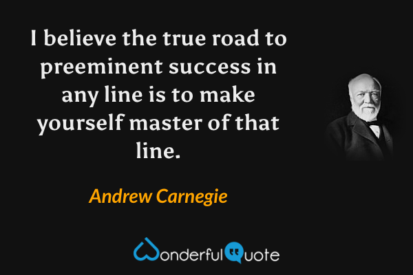 I believe the true road to preeminent success in any line is to make yourself master of that line. - Andrew Carnegie quote.