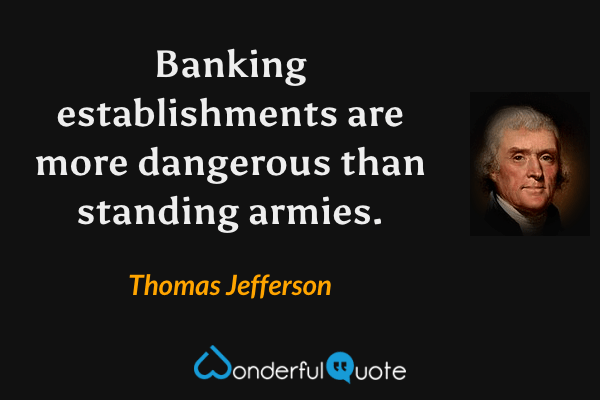 Banking establishments are more dangerous than standing armies. - Thomas Jefferson quote.
