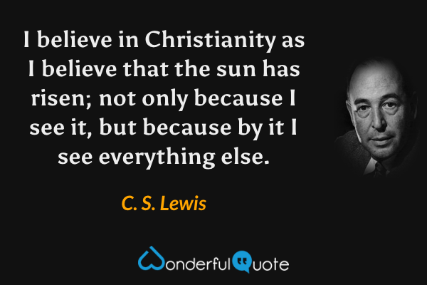 I believe in Christianity as I believe that the sun has risen; not only because I see it, but because by it I see everything else. - C. S. Lewis quote.