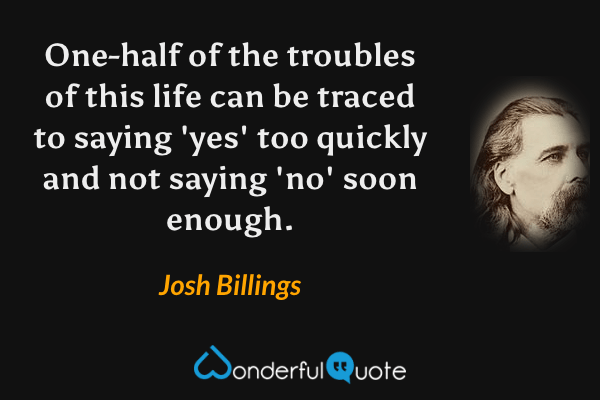 One-half of the troubles of this life can be traced to saying 'yes' too quickly and not saying 'no' soon enough. - Josh Billings quote.