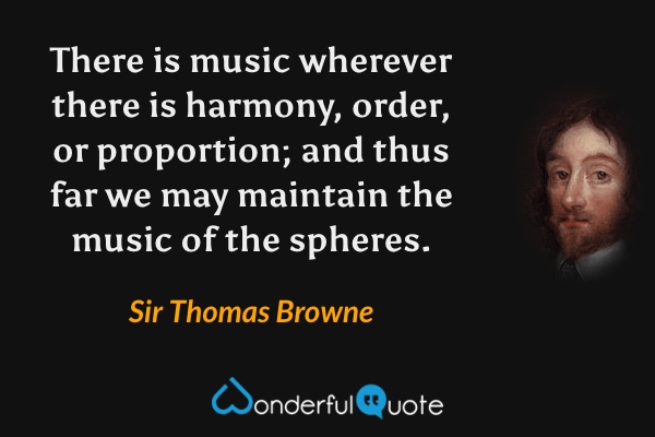 There is music wherever there is harmony, order, or proportion; and thus far we may maintain the music of the spheres. - Sir Thomas Browne quote.
