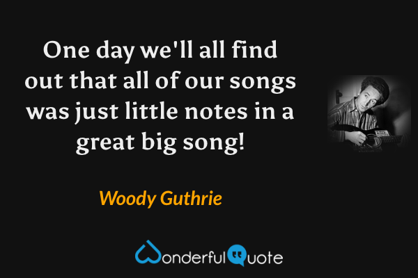 One day we'll all find out that all of our songs was just little notes in a great big song! - Woody Guthrie quote.