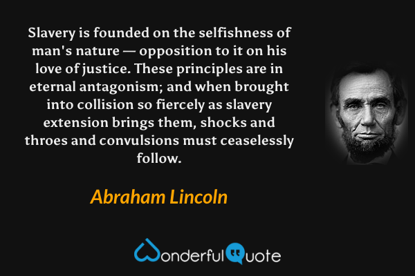 Slavery is founded on the selfishness of man's nature — opposition to it on his love of justice. These principles are in eternal antagonism; and when brought into collision so fiercely as slavery extension brings them, shocks and throes and convulsions must ceaselessly follow. - Abraham Lincoln quote.