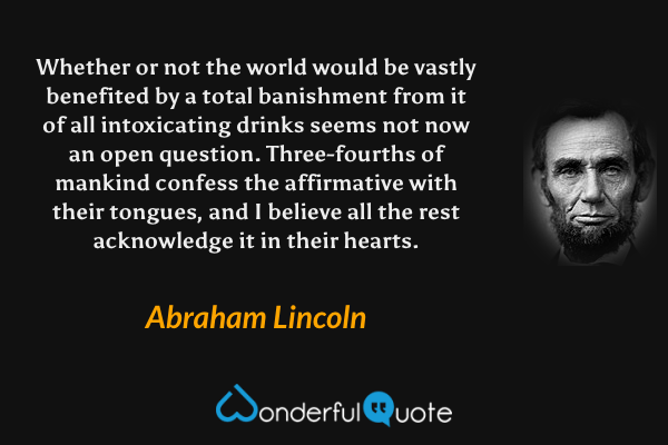 Whether or not the world would be vastly benefited by a total banishment from it of all intoxicating drinks seems not now an open question. Three-fourths of mankind confess the affirmative with their tongues, and I believe all the rest acknowledge it in their hearts. - Abraham Lincoln quote.