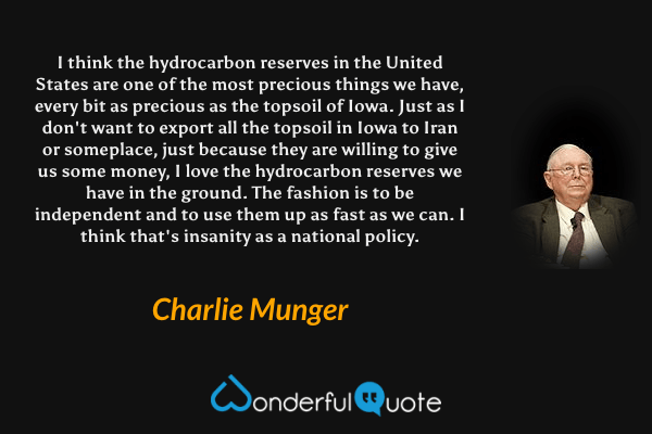 I think the hydrocarbon reserves in the United States are one of the most precious things we have, every bit as precious as the topsoil of Iowa. Just as I don't want to export all the topsoil in Iowa to Iran or someplace, just because they are willing to give us some money, I love the hydrocarbon reserves we have in the ground. The fashion is to be independent and to use them up as fast as we can. I think that's insanity as a national policy. - Charlie Munger quote.
