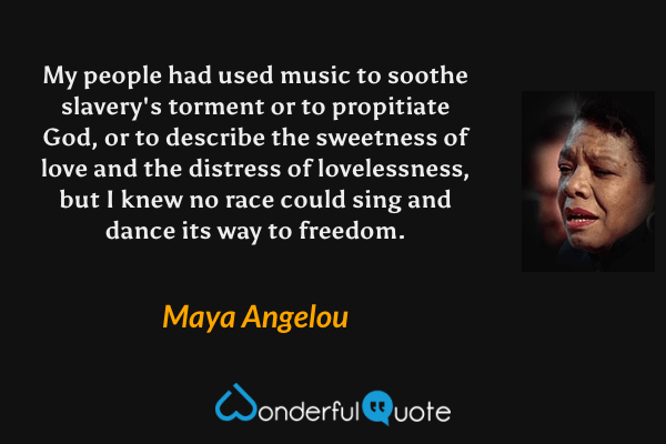 My people had used music to soothe slavery's torment or to propitiate God, or to describe the sweetness of love and the distress of lovelessness, but I knew no race could sing and dance its way to freedom. - Maya Angelou quote.