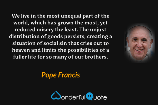 We live in the most unequal part of the world, which has grown the most, yet reduced misery the least. The unjust distribution of goods persists, creating a situation of social sin that cries out to heaven and limits the possibilities of a fuller life for so many of our brothers. - Pope Francis quote.