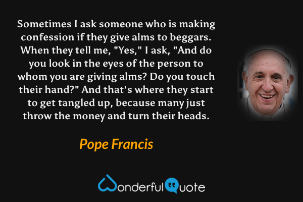 Sometimes I ask someone who is making confession if they give alms to beggars. When they tell me, "Yes," I ask, "And do you look in the eyes of the person to whom you are giving alms? Do you touch their hand?" And that's where they start to get tangled up, because many just throw the money and turn their heads. - Pope Francis quote.