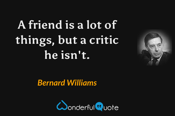 A friend is a lot of things, but a critic he isn't. - Bernard Williams quote.