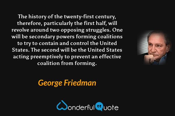 The history of the twenty-first century, therefore, particularly the first half, will revolve around two opposing struggles. One will be secondary powers forming coalitions to try to contain and control the United States. The second will be the United States acting preemptively to prevent an effective coalition from forming. - George Friedman quote.