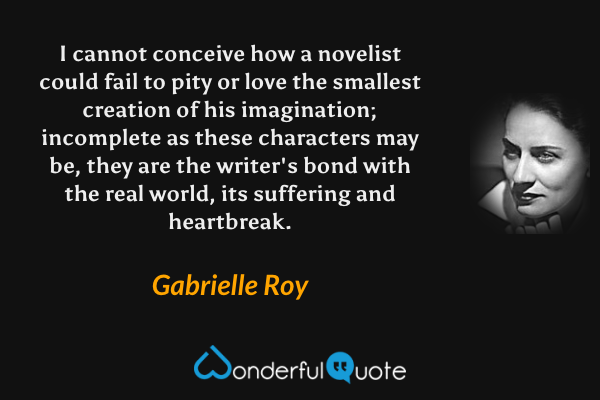 I cannot conceive how a novelist could fail to pity or love the smallest creation of his imagination; incomplete as these characters may be, they are the writer's bond with the real world, its suffering and heartbreak. - Gabrielle Roy quote.