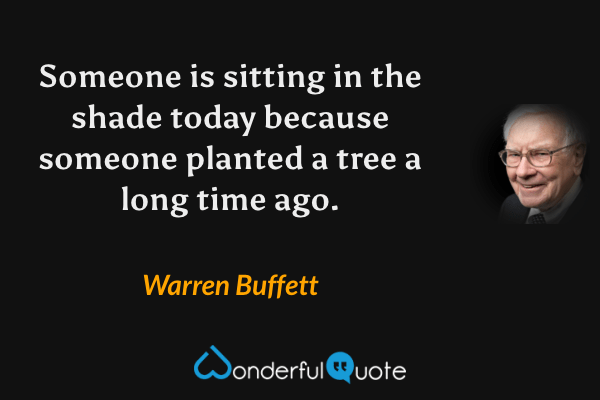Someone is sitting in the shade today because someone planted a tree a long time ago. - Warren Buffett quote.