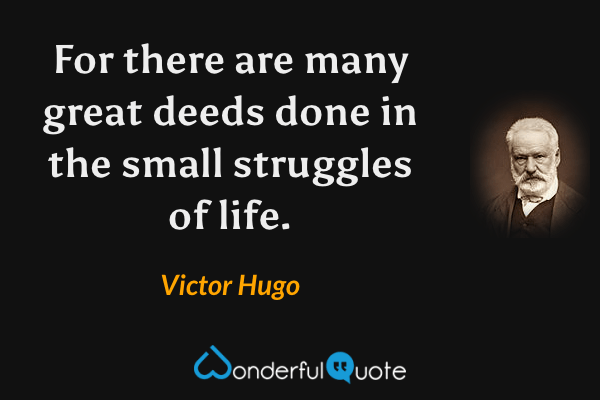 For there are many great deeds done in the small struggles of life. - Victor Hugo quote.