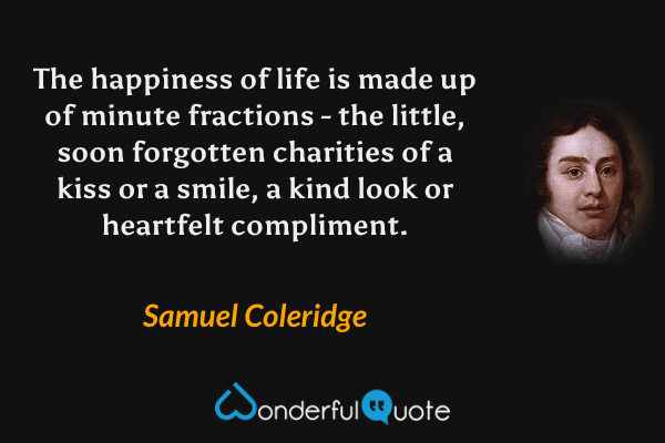 The happiness of life is made up of minute fractions - the little, soon forgotten charities of a kiss or a smile, a kind look or heartfelt compliment. - Samuel Coleridge quote.